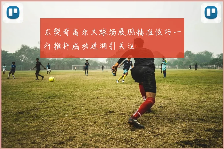 东契奇高尔夫球场展现精准技巧一杆推杆成功进洞引关注